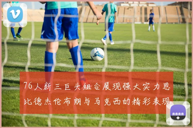 76人新三巨头组合展现强大实力恩比德杰伦布朗与马克西的精彩表现引发期待